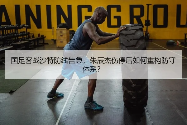 国足客战沙特防线告急，朱辰杰伤停后如何重构防守体系？